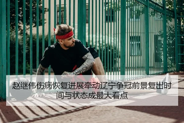赵继伟伤病恢复进展牵动辽宁争冠前景复出时间与状态成最大看点