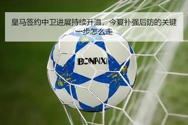皇马签约中卫进展持续升温，今夏补强后防的关键一步怎么走