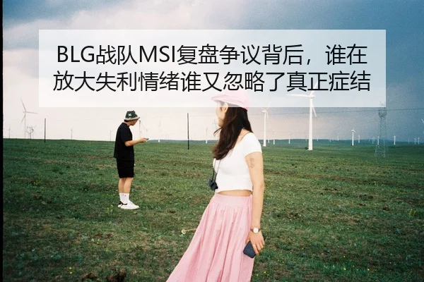 BLG战队MSI复盘争议背后，谁在放大失利情绪谁又忽略了真正症结